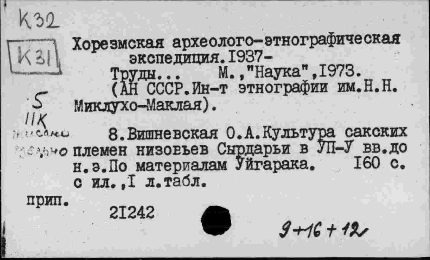 ﻿
//<
Хорезмская археолого-этнографическая экспедиция.1937-
Труды. .. М. /Наука" ,1973.
(АН СССР.Ин-т этнографии им.Н.Н. Миклухо-Маклая).
8.Вишневская О.А.Культура сакских племен низовьев Сырдарьи в УП-У вв.до н.э.По материалам Уйгарака. 160 с. с ил. ,1 л.табл.
прип.
21242 А
У+УС t